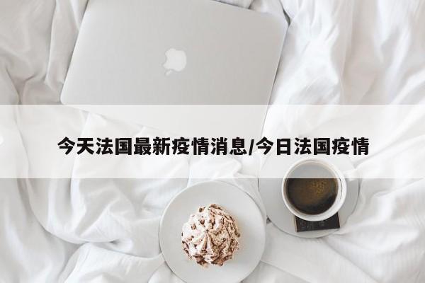 今天法国最新疫情消息/今日法国疫情