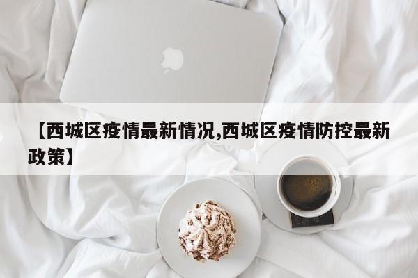 【西城区疫情最新情况,西城区疫情防控最新政策】