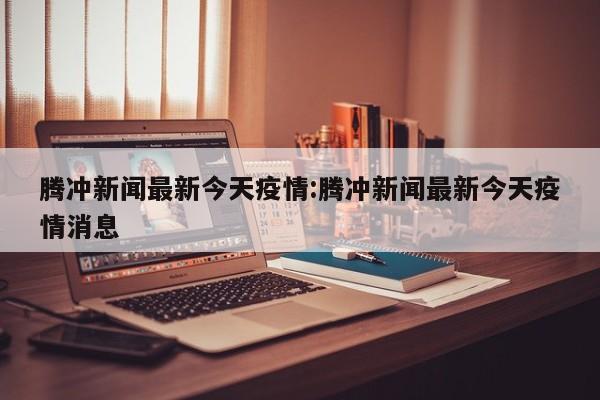 腾冲新闻最新今天疫情:腾冲新闻最新今天疫情消息