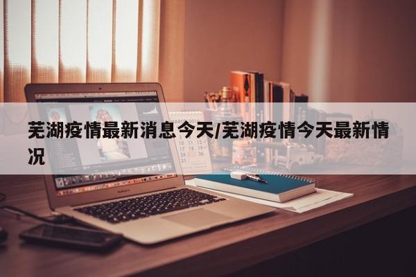 芜湖疫情最新消息今天/芜湖疫情今天最新情况