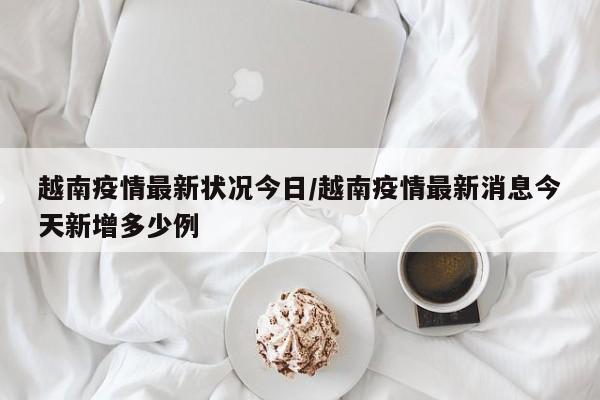 越南疫情最新状况今日/越南疫情最新消息今天新增多少例