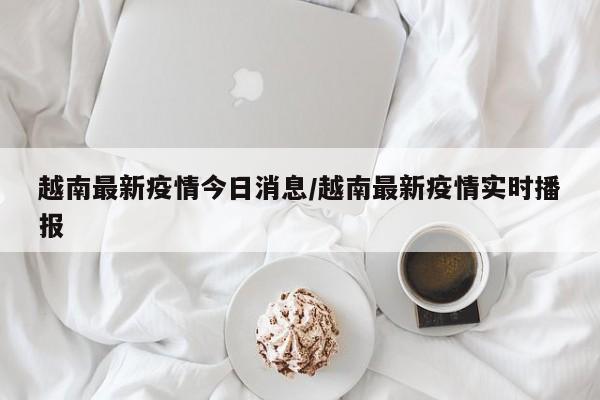 越南最新疫情今日消息/越南最新疫情实时播报