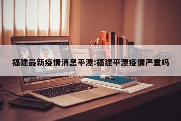 福建最新疫情消息平潭:福建平潭疫情严重吗