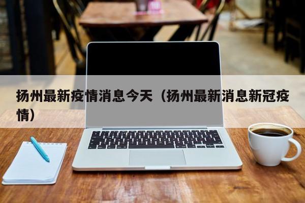 扬州最新疫情消息今天（扬州最新消息新冠疫情）