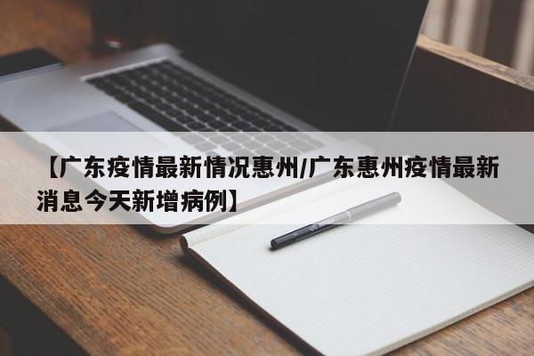 【广东疫情最新情况惠州/广东惠州疫情最新消息今天新增病例】