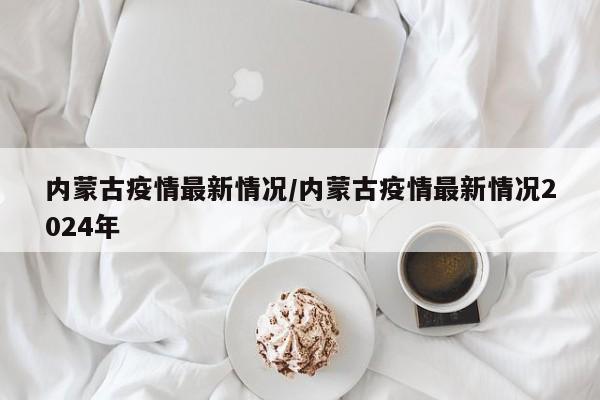 内蒙古疫情最新情况/内蒙古疫情最新情况2024年
