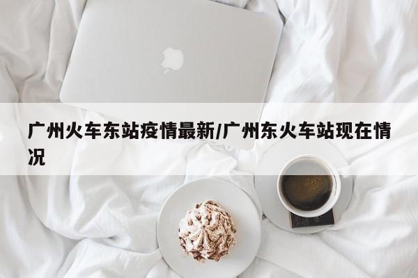 广州火车东站疫情最新/广州东火车站现在情况