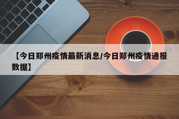 【今日郑州疫情最新消息/今日郑州疫情通报数据】