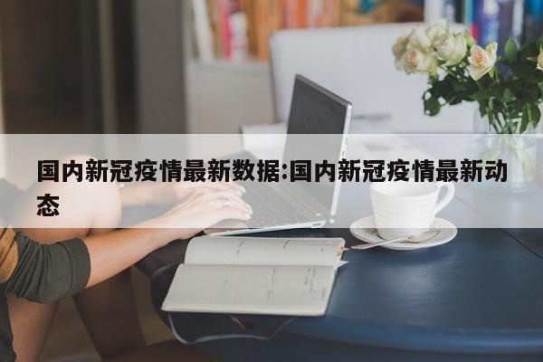 国内新冠疫情最新数据:国内新冠疫情最新动态