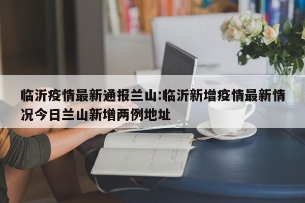 临沂疫情最新通报兰山:临沂新增疫情最新情况今日兰山新增两例地址