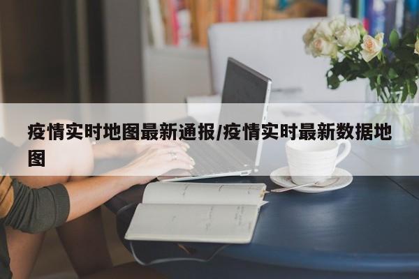 疫情实时地图最新通报/疫情实时最新数据地图