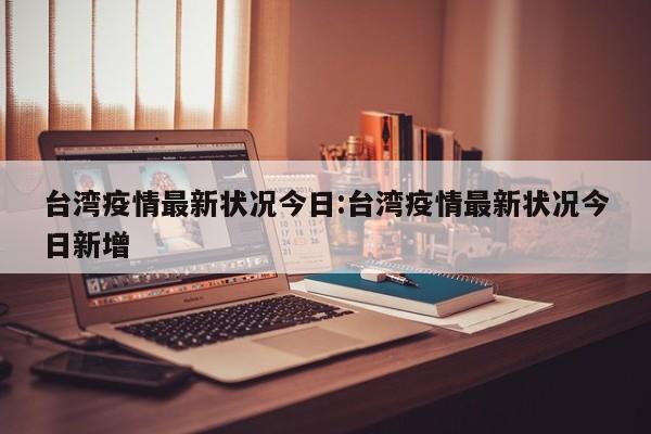 台湾疫情最新状况今日:台湾疫情最新状况今日新增
