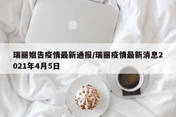 瑞丽姐告疫情最新通报/瑞丽疫情最新消息2021年4月5日