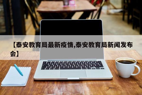 【泰安教育局最新疫情,泰安教育局新闻发布会】