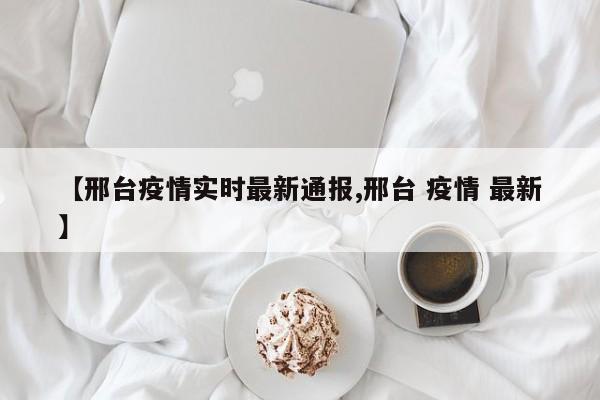 【邢台疫情实时最新通报,邢台 疫情 最新】