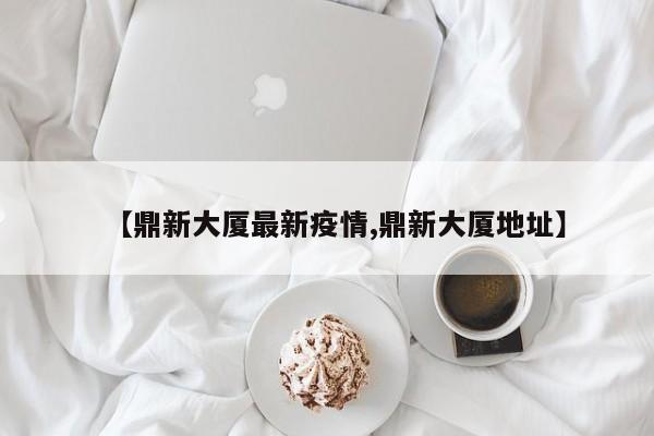 【鼎新大厦最新疫情,鼎新大厦地址】