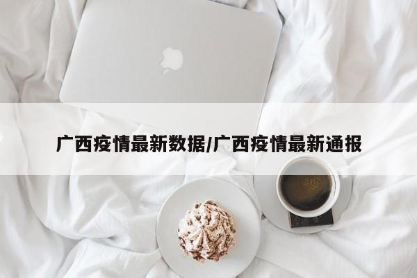 广西疫情最新数据/广西疫情最新通报