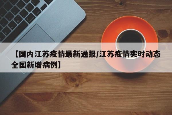 【国内江苏疫情最新通报/江苏疫情实时动态全国新增病例】