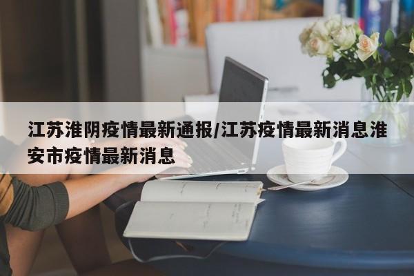 江苏淮阴疫情最新通报/江苏疫情最新消息淮安市疫情最新消息