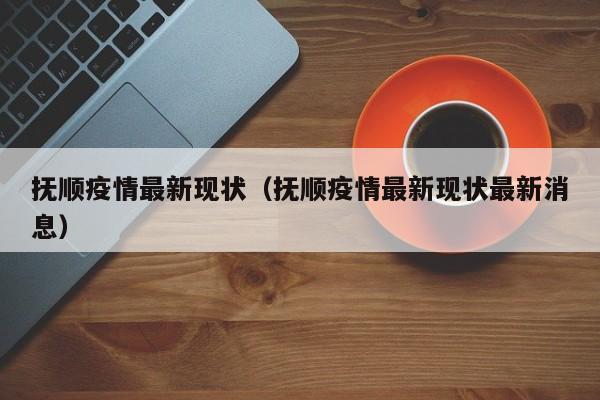 抚顺疫情最新现状（抚顺疫情最新现状最新消息）