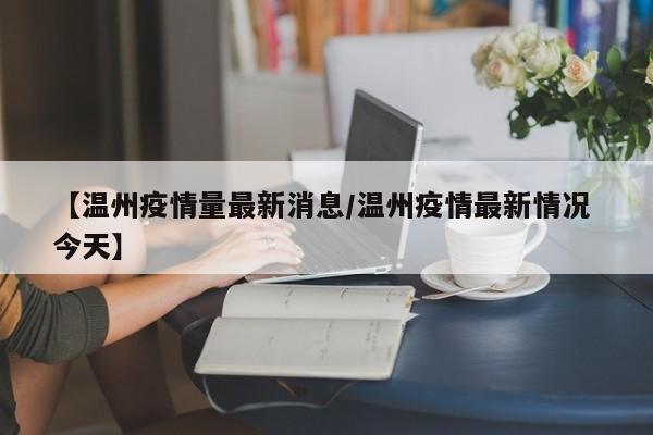 【温州疫情量最新消息/温州疫情最新情况 今天】