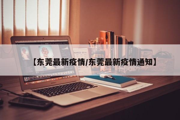 【东莞最新疫情/东莞最新疫情通知】
