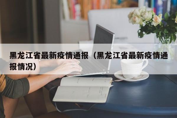 黑龙江省最新疫情通报（黑龙江省最新疫情通报情况）