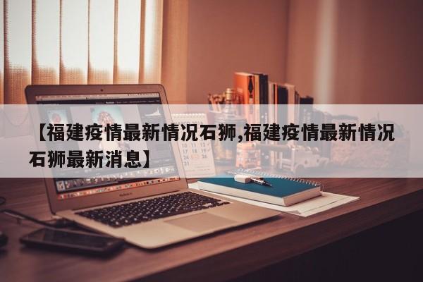 【福建疫情最新情况石狮,福建疫情最新情况石狮最新消息】