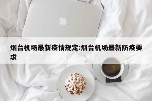 烟台机场最新疫情规定:烟台机场最新防疫要求