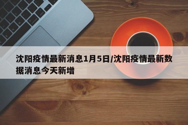 沈阳疫情最新消息1月5日/沈阳疫情最新数据消息今天新增