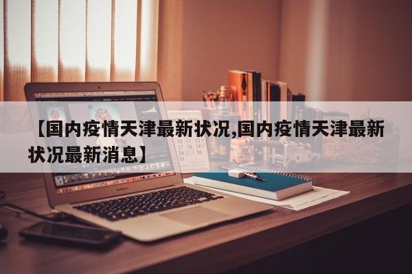 【国内疫情天津最新状况,国内疫情天津最新状况最新消息】