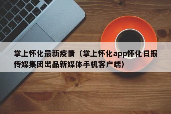 掌上怀化最新疫情（掌上怀化app怀化日报传媒集团出品新媒体手机客户端）