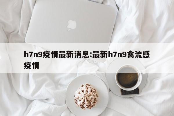 h7n9疫情最新消息:最新h7n9禽流感疫情
