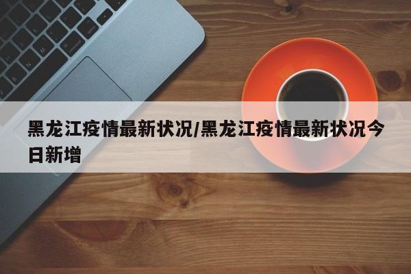 黑龙江疫情最新状况/黑龙江疫情最新状况今日新增