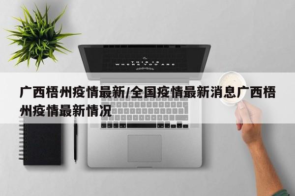 广西梧州疫情最新/全国疫情最新消息广西梧州疫情最新情况
