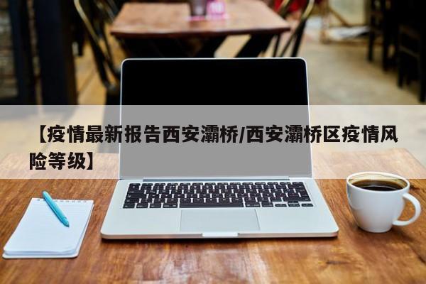 【疫情最新报告西安灞桥/西安灞桥区疫情风险等级】
