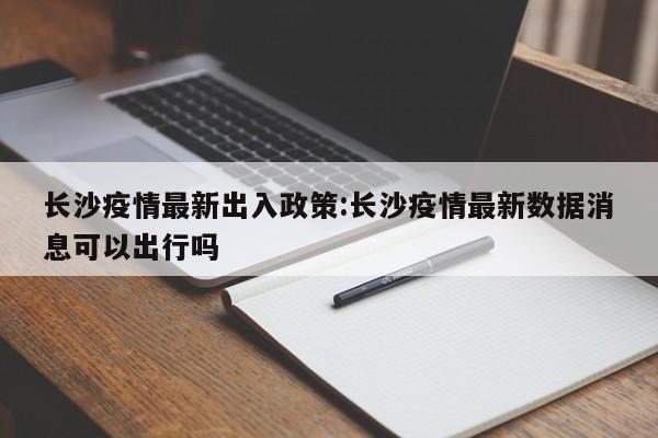 长沙疫情最新出入政策:长沙疫情最新数据消息可以出行吗