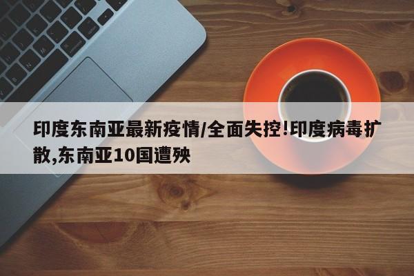 印度东南亚最新疫情/全面失控!印度病毒扩散,东南亚10国遭殃