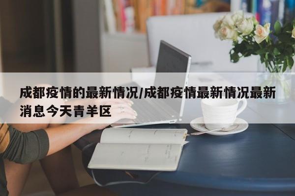 成都疫情的最新情况/成都疫情最新情况最新消息今天青羊区