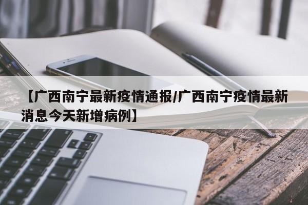 【广西南宁最新疫情通报/广西南宁疫情最新消息今天新增病例】