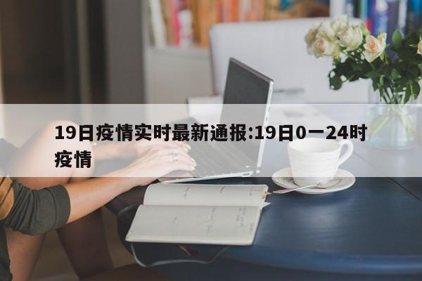 19日疫情实时最新通报:19日0一24时疫情