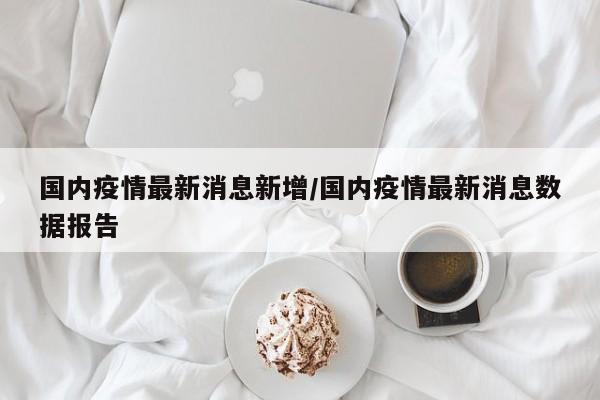 国内疫情最新消息新增/国内疫情最新消息数据报告