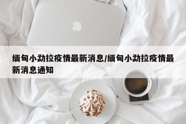 缅甸小勐拉疫情最新消息/缅甸小勐拉疫情最新消息通知