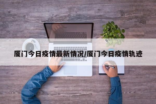 厦门今日疫情最新情况/厦门今日疫情轨迹