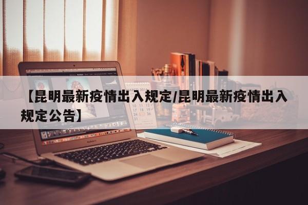 【昆明最新疫情出入规定/昆明最新疫情出入规定公告】
