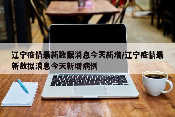 辽宁疫情最新数据消息今天新增/辽宁疫情最新数据消息今天新增病例