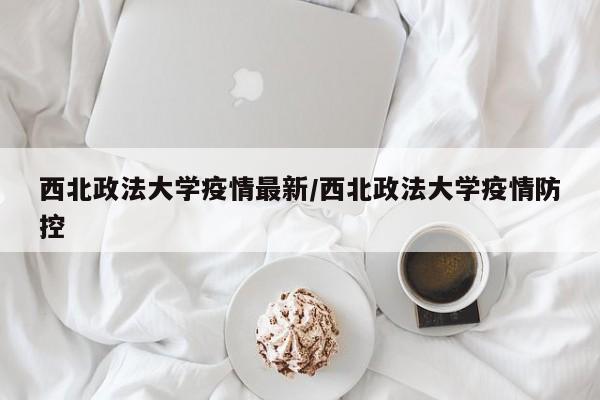 西北政法大学疫情最新/西北政法大学疫情防控