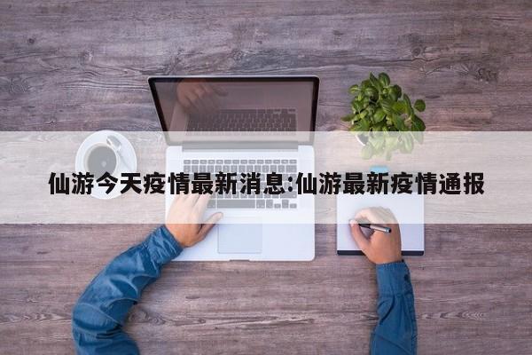 仙游今天疫情最新消息:仙游最新疫情通报