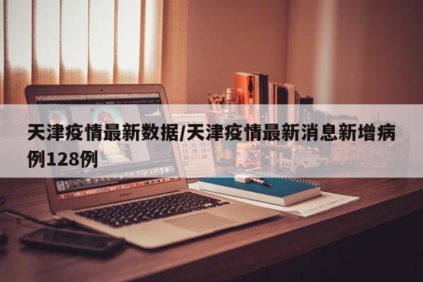 天津疫情最新数据/天津疫情最新消息新增病例128例