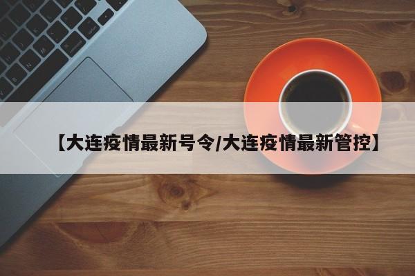 【大连疫情最新号令/大连疫情最新管控】
